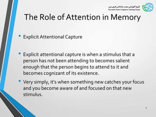 The Role of Attention in Memory
• Explicit Attentional Capture
• Explicit attentional capture is when a stimulus that a
person has not been attending to becomes salient
enough that the person begins to attend to it and
becomes cognizant of its existence.
• Very simply, it's when something new catches your focus
and you become aware of and focused on that new
stimulus.
5
 