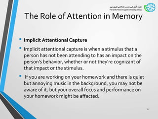 The Role of Attention in Memory
• Implicit Attentional Capture
• Implicit attentional capture is when a stimulus that a
person has not been attending to has an impact on the
person's behavior, whether or not they're cognizant of
that impact or the stimulus.
• If you are working on your homework and there is quiet
but annoying music in the background, you may not be
aware of it, but your overall focus and performance on
your homework might be affected.
6
 