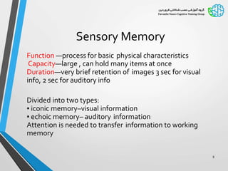 Sensory Memory
Function —process for basic physical characteristics
Capacity—large , can hold many items at once
Duration—very brief retention of images 3 sec for visual
info, 2 sec for auditory info
Divided into two types:
▪ iconic memory–visual information
▪ echoic memory– auditory information
Attention is needed to transfer information to working
memory
8
 