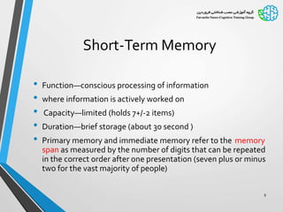 Short-Term Memory
• Function—conscious processing of information
• where information is actively worked on
• Capacity—limited (holds 7+/-2 items)
• Duration—brief storage (about 30 second )
• Primary memory and immediate memory refer to the memory
span as measured by the number of digits that can be repeated
in the correct order after one presentation (seven plus or minus
two for the vast majority of people)
9
 