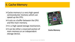 II. Cache Memory
Cache memory is a very high speed
semiconductor memory which can
speed up the CPU.
It acts as a buffer between the CPU
and the main memory.
It is a high speed storage mechanism.
It can be either a reserved section of
main memory or an independent
storage device.
Cache Memory
Shaikh Ashraful Alam |ACCE,BSMRSTU
 