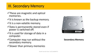 III. Secondary Memory
These are magnetic and optical
memories.
It is known as the backup memory.
It is a non-volatile memory.
Data is permanently stored even if
power is switched off.
It is used for storage of data in a
computer.
Computer may run without the
secondary memory.
Slower than primary memories
Secondary Memory
Shaikh Ashraful Alam |ACCE,BSMRSTU
 