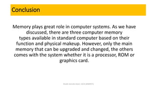 Conclusion
Memory plays great role in computer systems. As we have
discussed, there are three computer memory
types available in standard computer based on their
function and physical makeup. However, only the main
memory that can be upgraded and changed, the others
comes with the system whether it is a processor, ROM or
graphics card.
Shaikh Ashraful Alam |ACCE,BSMRSTU
 