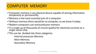 COMPUTER MEMORY
Computer memory is any physical device capable of storing information
temporarily or permanently.
Memory is the most essential part of a computer.
Without memory there would be no computer, as we know it today.
Modern computers use semiconductor memory
It is made up of thousands of circuits (paths) for electrical currents on a
single silicon chip
This can be divided into three categories
-Internal processor Memory
-Main Memory
-Secondary Memory
Shaikh Ashraful Alam |ACCE,BSMRSTU
 