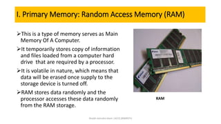 I. Primary Memory: Random Access Memory (RAM)
This is a type of memory serves as Main
Memory Of A Computer.
It temporarily stores copy of information
and files loaded from a computer hard
drive that are required by a processor.
It is volatile in nature, which means that
data will be erased once supply to the
storage device is turned off.
RAM stores data randomly and the
processor accesses these data randomly
from the RAM storage.
RAM
Shaikh Ashraful Alam |ACCE,BSMRSTU
 
