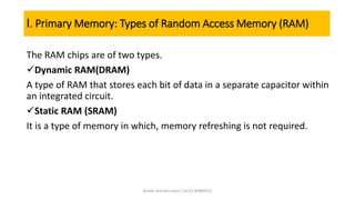 I. Primary Memory: Types of Random Access Memory (RAM)
The RAM chips are of two types.
Dynamic RAM(DRAM)
A type of RAM that stores each bit of data in a separate capacitor within
an integrated circuit.
Static RAM (SRAM)
It is a type of memory in which, memory refreshing is not required.
Shaikh Ashraful Alam |ACCE,BSMRSTU
 