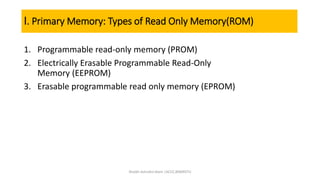 I. Primary Memory: Types of Read Only Memory(ROM)
1. Programmable read-only memory (PROM)
2. Electrically Erasable Programmable Read-Only
Memory (EEPROM)
3. Erasable programmable read only memory (EPROM)
Shaikh Ashraful Alam |ACCE,BSMRSTU
 
