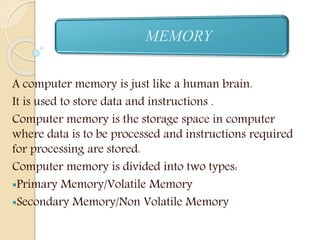 A computer memory is just like a human brain.
It is used to store data and instructions .
Computer memory is the storage space in computer
where data is to be processed and instructions required
for processing are stored.
Computer memory is divided into two types:
Primary Memory/Volatile Memory
Secondary Memory/Non Volatile Memory
MEMORY
 