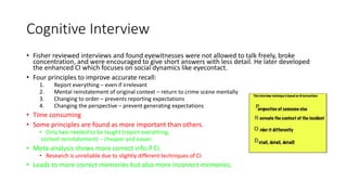 Cognitive Interview
• Fisher reviewed interviews and found eyewitnesses were not allowed to talk freely, broke
concentration, and were encouraged to give short answers with less detail. He later developed
the enhanced CI which focuses on social dynamics like eyecontact.
• Four principles to improve accurate recall:
1. Report everything – even if irrelevant
2. Mental reinstatement of original context – return to crime scene mentally
3. Changing to order – prevents reporting expectations
4. Changing the perspective – prevent generating expectations
• Time consuming
• Some principles are found as more important than others.
• Only two needed to be taught (report everything,
context reinstatement) – cheaper and easier.
• Meta-analysis shows more correct info if CI.
• Research is unreliable due to slightly different techniques of CI.
• Leads to more correct memories but also more incorrect memories.
 