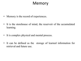 Memory
• Memory is the record of experiences.
• It is the storehouse of mind, the reservoir of the accumulated
learning.
• It is complex physical and mental process.
• It can be defined as the storage of learned information for
retrieval and future use.
 