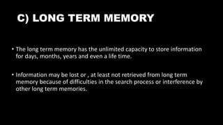 C) LONG TERM MEMORY
• The long term memory has the unlimited capacity to store information
for days, months, years and even a life time.
• Information may be lost or , at least not retrieved from long term
memory because of difficulties in the search process or interference by
other long term memories.
 