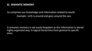b) SEMANTIC MEMORY
Its comprises our knowledge and information related to world.
Example : erth is around and goes around the sun.
A semantic memory is not easily forgotten as the information Is stored
highly organized way, in logical hierarchies from general to specific
ones.
 