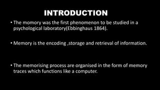 INTRODUCTION
• The momory was the first phenomenon to be studied in a
psychological laboratory(Ebbinghaus 1864).
• Memory is the encoding ,storage and retrieval of information.
• The memorising process are organised in the form of memory
traces which functions like a computer.
 