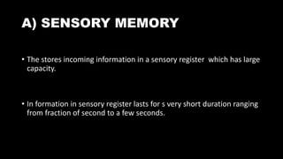 A) SENSORY MEMORY
• The stores incoming information in a sensory register which has large
capacity.
• In formation in sensory register lasts for s very short duration ranging
from fraction of second to a few seconds.
 