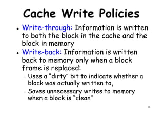 Cache Write Policies
Write-through: Information is written
to both the block in the cache and the
block in memory
to both the block in the cache and the
block in memory
Write-back: Information is written
back to memory only when a block
frame is replaced:
− Uses a “dirty” bit to indicate whether a
10
− Uses a “dirty” bit to indicate whether a
block was actually written to,
− Saves unnecessary writes to memory
when a block is “clean”
 