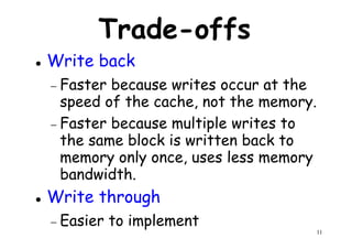 Trade-offs
Write back
− Faster because writes occur at the− Faster because writes occur at the
speed of the cache, not the memory.
− Faster because multiple writes to
the same block is written back to
memory only once, uses less memory
bandwidth.
11
memory only once, uses less memory
bandwidth.
Write through
− Easier to implement
 