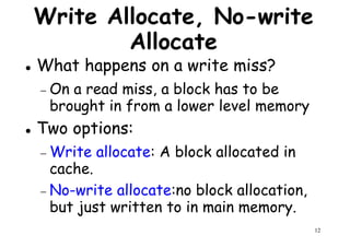 Write Allocate, No-write
Allocate
What happens on a write miss?
On a read miss, a block has to be− On a read miss, a block has to be
brought in from a lower level memory
Two options:
− Write allocate: A block allocated in
cache.
12
cache.
− No-write allocate:no block allocation,
but just written to in main memory.
 