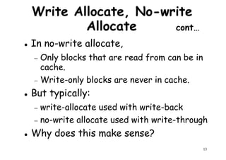 Write Allocate, No-write
Allocate cont…
In no-write allocate,
Only blocks that are read from can be in− Only blocks that are read from can be in
cache.
− Write-only blocks are never in cache.
But typically:
− write-allocate used with write-back
13
− write-allocate used with write-back
− no-write allocate used with write-through
Why does this make sense?
 