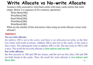 Write Allocate vs No-write Allocate
Assume a fully associative write-back cache with many cache entries that starts
empty. Below is a sequence of five memory operations :
Write Mem[100];
WriteMem[100];
Read Mem[200];
WriteMem[200];WriteMem[200];
WriteMem[100].
What are the number of hits and misses when using no-write allocate versus write
allocate?
Answer:
For no-write allocate,
the address 100 is not in the cache, and there is no allocation on write, so the first
two writes will result in misses. Address 200 is also not in the cache, so the read is
14
two writes will result in misses. Address 200 is also not in the cache, so the read is
also a miss. The subsequent write to address 200 is a hit. The last write to 100 is still
a miss. The result for no-write allocate is four misses and one hit.
For write allocate,
the first accesses to 100 and 200 are misses, and the rest are hits since 100 and 200
are both found in the cache. Thus, the result for write allocate is two misses and
three hits.
 