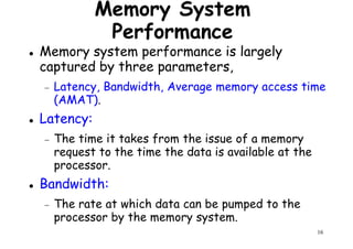 Memory System
Performance
Memory system performance is largely
captured by three parameters,
− Latency, Bandwidth, Average memory access time− Latency, Bandwidth, Average memory access time
(AMAT).
Latency:
− The time it takes from the issue of a memory
request to the time the data is available at the
processor.
16
processor.
Bandwidth:
− The rate at which data can be pumped to the
processor by the memory system.
 