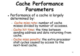 Cache Performance
Parameters
Performance of a cache is largely
determined by:determined by:
− Cache miss rate: number of cache
misses divided by number of accesses.
− Cache hit time: the time between
sending address and data returning from
cache.
Cache miss penalty: the extra processor
18
cache.
− Cache miss penalty: the extra processor
stall cycles caused by access to the
next-level cache.
 