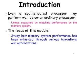 Introduction
Even a sophisticated processor may
perform well below an ordinary processor:perform well below an ordinary processor:
− Unless supported by matching performance by the
memory system.
The focus of this module:
− Study how memory system performance has
been enhanced through various innovations
2
been enhanced through various innovations
and optimizations.
 