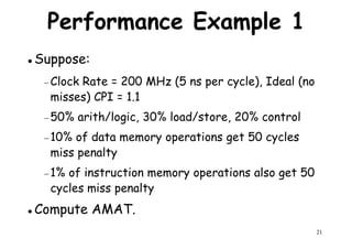 Performance Example 1
Suppose:
− Clock Rate = 200 MHz (5 ns per cycle), Ideal (no− Clock Rate = 200 MHz (5 ns per cycle), Ideal (no
misses) CPI = 1.1
− 50% arith/logic, 30% load/store, 20% control
− 10% of data memory operations get 50 cycles
miss penalty
1% of instruction memory operations also get 50
21
− 1% of instruction memory operations also get 50
cycles miss penalty
Compute AMAT.
 