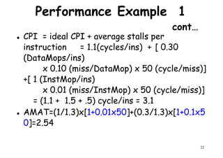 Performance Example 1
cont…
CPI = ideal CPI + average stalls per
instruction = 1.1(cycles/ins) + [ 0.30
(DataMops/ins)(DataMops/ins)
x 0.10 (miss/DataMop) x 50 (cycle/miss)]
+[ 1 (InstMop/ins)
x 0.01 (miss/InstMop) x 50 (cycle/miss)]
= (1.1 + 1.5 + .5) cycle/ins = 3.1
22
= (1.1 + 1.5 + .5) cycle/ins = 3.1
AMAT=(1/1.3)x[1+0.01x50]+(0.3/1.3)x[1+0.1x5
0]=2.54
 