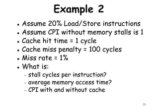 Example 2
Assume 20% Load/Store instructions
Assume CPI without memory stalls is 1
Cache hit time = 1 cycleCache hit time = 1 cycle
Cache miss penalty = 100 cycles
Miss rate = 1%
What is:
− stall cycles per instruction?
23
− stall cycles per instruction?
− average memory access time?
− CPI with and without cache
 