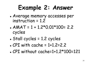 Example 2: Answer
Average memory accesses per
instruction = 1.2instruction = 1.2
AMAT = 1 + 1.2*0.01*100= 2.2
cycles
Stall cycles = 1.2 cycles
CPI with cache = 1+1.2=2.2
24
CPI with cache = 1+1.2=2.2
CPI without cache=1+1.2*100=121
 