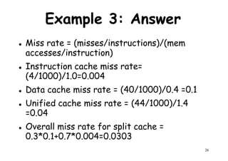 Example 3: Answer
Miss rate = (misses/instructions)/(mem
accesses/instruction)accesses/instruction)
Instruction cache miss rate=
(4/1000)/1.0=0.004
Data cache miss rate = (40/1000)/0.4 =0.1
Unified cache miss rate = (44/1000)/1.4
=0.04
26
Unified cache miss rate = (44/1000)/1.4
=0.04
Overall miss rate for split cache =
0.3*0.1+0.7*0.004=0.0303
 