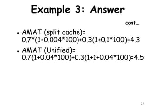 Example 3: Answer
cont…
AMAT (split cache)=
0.7*(1+0.004*100)+0.3(1+0.1*100)=4.30.7*(1+0.004*100)+0.3(1+0.1*100)=4.3
AMAT (Unified)=
0.7(1+0.04*100)+0.3(1+1+0.04*100)=4.5
27
 
