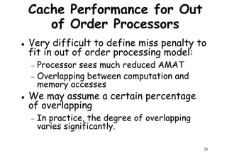 Cache Performance for Out
of Order Processors
Very difficult to define miss penalty to
fit in out of order processing model:fit in out of order processing model:
− Processor sees much reduced AMAT
− Overlapping between computation and
memory accesses
We may assume a certain percentage
of overlapping
28
of overlapping
− In practice, the degree of overlapping
varies significantly.
 