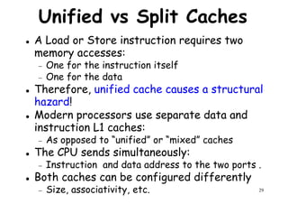 Unified vs Split Caches
A Load or Store instruction requires two
memory accesses:
− One for the instruction itself− One for the instruction itself
− One for the data
Therefore, unified cache causes a structural
hazard!
Modern processors use separate data and
instruction L1 caches:
− As opposed to “unified” or “mixed” caches
29
− As opposed to “unified” or “mixed” caches
The CPU sends simultaneously:
− Instruction and data address to the two ports .
Both caches can be configured differently
− Size, associativity, etc.
 