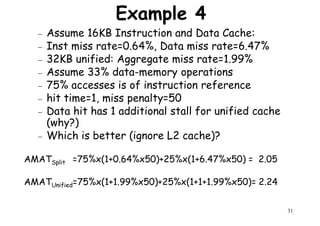 Example 4
− Assume 16KB Instruction and Data Cache:
− Inst miss rate=0.64%, Data miss rate=6.47%
− 32KB unified: Aggregate miss rate=1.99%
− Assume 33% data-memory operations− Assume 33% data-memory operations
− 75% accesses is of instruction reference
− hit time=1, miss penalty=50
− Data hit has 1 additional stall for unified cache
(why?)
− Which is better (ignore L2 cache)?
31
AMATSplit =75%x(1+0.64%x50)+25%x(1+6.47%x50) = 2.05
AMATUnified=75%x(1+1.99%x50)+25%x(1+1+1.99%x50)= 2.24
 