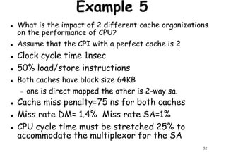 Example 5
What is the impact of 2 different cache organizations
on the performance of CPU?
Assume that the CPI with a perfect cache is 2
Clock cycle time 1nsecClock cycle time 1nsec
50% load/store instructions
Both caches have block size 64KB
− one is direct mapped the other is 2-way sa.
Cache miss penalty=75 ns for both caches
32
Cache miss penalty=75 ns for both caches
Miss rate DM= 1.4% Miss rate SA=1%
CPU cycle time must be stretched 25% to
accommodate the multiplexor for the SA
 