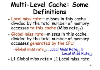 Multi-Level Cache: Some
Definitions
Local miss rate— misses in this cache
divided by the total number of memorydivided by the total number of memory
accesses to this cache (Miss rateL2)
Global miss rate—misses in this cache
divided by the total number of memory
accesses generated by the CPU
Global miss rate Local Miss Rate x
41
− Global miss rateL2 = Local Miss RateL1 x
Local Miss RateL2
L1 Global miss rate = L1 Local miss rate
 