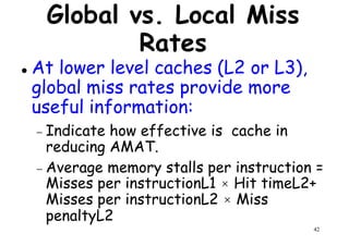 Global vs. Local Miss
Rates
At lower level caches (L2 or L3),
global miss rates provide moreglobal miss rates provide more
useful information:
− Indicate how effective is cache in
reducing AMAT.
− Average memory stalls per instruction =
42
− Average memory stalls per instruction =
Misses per instructionL1 × Hit timeL2+
Misses per instructionL2 × Miss
penaltyL2
 