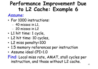 Performance Improvement Due
to L2 Cache: Example 6
Assume:
• For 1000 instructions:
– 40 misses in L1,– 40 misses in L1,
– 20 misses in L2
• L1 hit time: 1 cycle,
• L2 hit time: 10 cycles,
• L2 miss penalty=100
• 1.5 memory references per instruction
43
• 1.5 memory references per instruction
• Assume ideal CPI=1.0
Find: Local miss rate, AMAT, stall cycles per
instruction, and those without L2 cache.
 