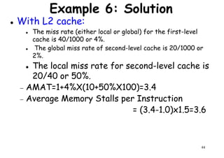 Example 6: Solution
With L2 cache:
The miss rate (either local or global) for the first-level
cache is 40/1000 or 4%.
The global miss rate of second-level cache is 20/1000 or
2%.2%.
The local miss rate for second-level cache is
20/40 or 50%.
− AMAT=1+4%X(10+50%X100)=3.4
− Average Memory Stalls per Instruction
= (3.4-1.0)x1.5=3.6
44
= (3.4-1.0)x1.5=3.6
 
