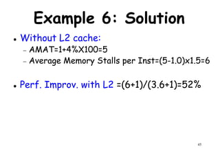 Example 6: Solution
Without L2 cache:
− AMAT=1+4%X100=5− AMAT=1+4%X100=5
− Average Memory Stalls per Inst=(5-1.0)x1.5=6
Perf. Improv. with L2 =(6+1)/(3.6+1)=52%
45
 