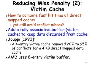 Reducing Miss Penalty (2):
Victim Cache
How to combine fast hit time of direct
mapped cache:
yet still avoid conflict misses?
mapped cache:
− yet still avoid conflict misses?
Add a fully associative buffer (victim
cache) to keep data discarded from cache.
Jouppi [1990]:
− A 4-entry victim cache removed 20% to 95%
47
− A 4-entry victim cache removed 20% to 95%
of conflicts for a 4 KB direct mapped data
cache.
AMD uses 8-entry victim buffer.
 