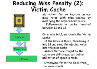 Motivation: Can we improve on our
miss rates with miss caches by
modifying the replacement policy.
• Fully-associative cache inserted
Reducing Miss Penalty (2):
Victim Cache
• Fully-associative cache inserted
between L1 and L2
On a miss in L1, we check the Victim
Cache
• If the block is there, then bring it
into L1 and swap the ejected value
into the miss cache
49
into L1 and swap the ejected value
into the miss cache
– Misses that are caught by the
cache are still cheap, but better
utilization of space is made
• Otherwise, fetch the block from
the lower-levels
 