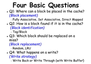 Four Basic Questions
Q1: Where can a block be placed in the cache?
(Block placement)
− Fully Associative, Set Associative, Direct Mapped
Q2: How is a block found if it is in the cache?
Fully Associative, Set Associative, Direct Mapped
Q2: How is a block found if it is in the cache?
(Block identification)
− Tag/Block
Q3: Which block should be replaced on a
miss?
(Block replacement)
5
(Block replacement)
− Random, LRU
Q4: What happens on a write?
(Write strategy)
− Write Back or Write Through (with Write Buffer)
 