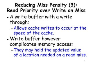 Reducing Miss Penalty (3):
Read Priority over Write on Miss
A write buffer with a write
through:through:
− Allows cache writes to occur at the
speed of the cache.
Write buffer however
complicates memory access:
51
complicates memory access:
− They may hold the updated value
of a location needed on a read miss.
 