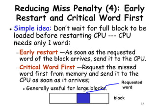Reducing Miss Penalty (4): Early
Restart and Critical Word First
Simple idea: Don’t wait for full block to be
loaded before restarting CPU --- CPUloaded before restarting CPU --- CPU
needs only 1 word:
− Early restart —As soon as the requested
word of the block arrives, send it to the CPU.
− Critical Word First —Request the missed
word first from memory and send it to the
53
word first from memory and send it to the
CPU as soon as it arrives;
Generally useful for large blocks.
block
Requested
word
 