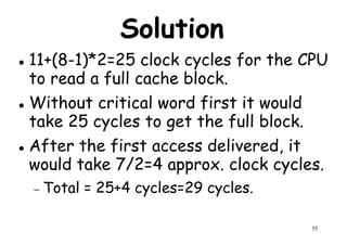 Solution
11+(8-1)*2=25 clock cycles for the CPU
to read a full cache block.to read a full cache block.
Without critical word first it would
take 25 cycles to get the full block.
After the first access delivered, it
would take 7/2=4 approx. clock cycles.
55
would take 7/2=4 approx. clock cycles.
− Total = 25+4 cycles=29 cycles.
 