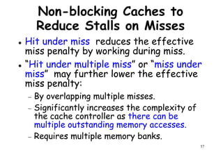 Non-blocking Caches to
Reduce Stalls on Misses
Hit under miss reduces the effective
miss penalty by working during miss.miss penalty by working during miss.
“Hit under multiple miss” or “miss under
miss” may further lower the effective
miss penalty:
− By overlapping multiple misses.
− Significantly increases the complexity of
57
− Significantly increases the complexity of
the cache controller as there can be
multiple outstanding memory accesses.
− Requires multiple memory banks.
 