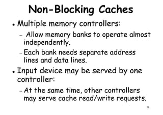 Non-Blocking Caches
Multiple memory controllers:
− Allow memory banks to operate almost
independently.
Allow memory banks to operate almost
independently.
− Each bank needs separate address
lines and data lines.
Input device may be served by one
controller:
58
controller:
− At the same time, other controllers
may serve cache read/write requests.
 