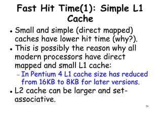 Fast Hit Time(1): Simple L1
Cache
Small and simple (direct mapped)
caches have lower hit time (why?).caches have lower hit time (why?).
This is possibly the reason why all
modern processors have direct
mapped and small L1 cache:
− In Pentium 4 L1 cache size has reduced
59
− In Pentium 4 L1 cache size has reduced
from 16KB to 8KB for later versions.
L2 cache can be larger and set-
associative.
 